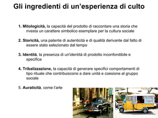 1. Mitologicità,  la capacità del prodotto di raccontare una storia che rivesta un carattere simbolico esemplare per la cultura sociale 2. Storicità,  una patente di autenticità e di qualità derivante dal fatto di essere stato selezionato dal tempo 3. Identità , la presenza di un'identità di prodotto inconfondibile e specifica 4. Tribalizzazione,  la capacità di generare specifici comportamenti di tipo rituale che contribuiscono a dare unità e coesione al gruppo sociale 5.  Auraticità , come l’arte Gli ingredienti di un’esperienza di culto 