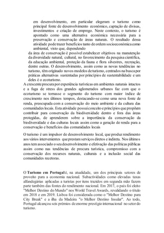 em desenvolvimento, em particular elegeram o turismo como
principal fonte de desenvolvimento económico, captação de divisas,
investimentos e criação de emprego. Neste contexto, o turismo é
apontado como uma alternativa económica necessária para a
preservação e conservação de áreas naturais. O resultado dessa
atividade podetrazer benefícios tanto deordem socioeconómicacomo
ambiental, visto que, dependendo
da área de conservação é possível estabelecer objetivos na manutenção
da diversidade natural, cultural, no favorecimento da pesquisa científica,
da educação ambiental, proteção da fauna e flora silvestres, recreação,
dentre outras. O desenvolvimento, assim como as novas tendências no
turismo, têm originado novos modelos deturismo, centrados na buscapor
práticas alternativas sustentadas por princípios de sustentabilidade e um
deles é o ecoturismo.
A crescenteprocuraporexperiência turísticas em ambientes naturais intactos
e a fuga de stress dos grandes aglomerados urbanos faz com que o
ecoturismo se tornasse o segmento do turismo com maior índice de
crescimento nos últimos tempos, destacando-se como uma nova fonte de
renda, preocupada com a conservação do meio ambiente e da cultura das
comunidades locais. Esta atividade possuiconceito eprincípios quepropõem
contribuir para conservação da biodiversidade dentro e fora das áreas
protegidas, de aprenderem sobre a importância da conservação da
biodiversidade e das culturas locais assim como a geração de renda para a
conservação e benefícios das comunidades locais
O turismo é um impulsor de desenvolvimento local, que produz rendimento
aos vários intervenientes queprestam serviços diretos e indireta. Nos últimos
anos tem associado o seudesenvolvimento e efetivação das políticas públicas
assim como nas tendências de procura turística, compromisso com a
conservação dos recursos naturais, culturais e a inclusão social das
comunidades recetoras.
O Turismo em Portugal é, na atualidade, um dos principais setores de
proveito para a economia nacional. Subactividades como elevadas taxas
alfandegárias aplicadas a turistas por itens trazidos em segunda mão fazem
parte também das fontes do rendimento nacional. Em 2017, o país foi eleito
"Melhor Destino do Mundo" nos World Travel Awards, revalidando o título
em 2018 e em 2019. Lisboa foi considerada como o "Melhor Destino para
City Break" e a ilha da Madeira "o Melhor Destino Insular". Ao todo,
Portugal alcançou seis prémios deenorme prestígio internacional no setordo
turismo.
 