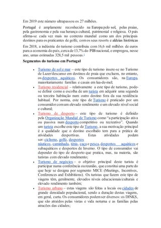 Em 2019 este número ultrapassou os 27 milhões.
Portugal é amplamente reconhecido na Europa pelo sol, pelas praias,
pela gastronomia e pela sua herança cultural, patrimonial e religiosa. O país
afirma-se cada vez mais no contexto mundial como um dos principais
destinos para os praticantes de golfe, comos seus resorts e aldeias históricas
Em 2018, a indústria do turismo contribuiu com 16,6 mil milhões de euros
para a economia do país, cercade13,7% do PIB nacional, e empregou, nesse
ano, umas estimadas 328,5 mil pessoas.[
Segmentos do turismo em Portugal
 Turismo de sol e mar – este tipo de turismo insere-se no Turismo
de Lazer/descanso em destinos de praia que excluem, no entanto,
os desportos aquáticos. Os consumidores são, na Europa,
maioritariamente famílias e casais em lua-de-mel;
 Turismo residencial – relativamente a este tipo de turismo, pode-
se definir como a escolha de um turista em adquirir uma segunda
ou terceira habitação num outro destino fora da sua residência
habitual. Por norma, este tipo de Turismo é praticado por um
consumidorcomum elevado rendimento e um elevado nível social
e cultural;
 Turismo de desporto – este tipo de turismo é definido
pela Organização Mundial de Turismo como “a participação ativa
ou passiva num desporto competitivo ou recreativo”. Quando
um turista escolhe este tipo de Turismo, a sua motivação principal
é a qualidade que o destino escolhido tem para a prática de
atividades desportivas. Estas atividades podem
ser: ciclismo, golfe, desportos
náuticos, caminhada, ténis, caça e pesca, desportos aquáticos e
subaquáticos e desportos de Inverno. O tipo de consumidor vai
depender do tipo de desporto que pratica, mas, na maioria, são
turistas com elevado rendimento;
 Turismo de negócios – o objetivo principal deste turista é
participar numa conferência oureunião, que constitui uma partedo
que hoje se designa por segmento MICE (Meetings, Incentives,
Conferences and Exhibitions). Os turistas que fazem este tipo de
viagens têm, geralmente, elevados níveis educacionais/culturais e
elevado rendimento também;
 Turismo urbano – estas viagens são feitas a locais ou cidades de
grande densidade populacional, sendo a duração destas viagens,
em geral, curta. Os consumidores podemser diversos: os DINKS,
que são atraídos pelas vistas e vida noturna e as famílias pelas
atracões das cidades;
 