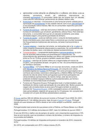  apresentar como atracão as plantações e culturas em áreas onde as
mesmas, porventura, sirvam de referência internacional no
chamado agronegócio. O consumidor deste tipo de turismo tem um elevado
nível cultural e educacional, pertencendo às classes média e alta;
 Ecoturismo e natureza – O ecoturismo é uma forma de turismo voltada para a
apreciação de ecossistemas no seu estado natural, com a sua vida selvagem e
a sua população nativa intactos. Não há um consumidor específico para este
tipo de turismo;
 Turismo de aventura – este tipo de turismo é definido como a participação dos
turistas em atividades que envolvem, geralmente, esforço físico. Para este tipo
de turismo, o consumidor tem que ter um elevado rendimento, pois estas
atividades exigem uma grande quantidade de dinheiro;
 Turismo de saúde – pode ser definido como o conjunto de deslocações a
locais orientados para o bem-estar físico e emocional que o turista necessita.
Os frequentadores tradicionais são seniores, de baixo nível económico e
cultural;
 Turismo religioso – neste tipo de turismo, as motivações são a fé, o culto e a
visita a lugares diretamente relacionados ou espirituais. Os consumidores são
de todas as idades, sexo e de todas as classes socioeconómicas;
 Turismo temático – compreende deslocações a parques temáticos ou outro
tipo de atracões relacionadas com divertimentos e experiências. Os
consumidores são geralmente famílias com filhos com idades compreendidas
entre os 5 e os 15 anos, grupos e também casais sem filhos;
 Cruzeiros – este tipo de turismo refere-se a viagens feitas em navios de
cruzeiro, com propósitos de lazer, em geral, no mar. Os consumidores podem
ser famílias e seniores;
 Turismo Militar – O Turismo Militar é um novo tipo de turismo, criado em 2014,
pelo Ministério da Defesa Nacional Português, em conjunto com várias
entidades ligadas ao Turismo em Portugal. Tem como principal objetivo dar a
conhecer aos turistas, nacionais e estrangeiros, a História Militar de Portugal
através da vida de vários heróis portugueses que tenham participado nas
várias temáticas apresentadas. Ao mesmo tempo, este tipo de turismo
pretende revitalizar espaços militares outrora abandonados, por forma a
revitalizar as economias locais envolvidas.
 Turismo em Pequenos Grupos: Portugal atrai muito o turista brasileiro, pela
facilidade do idioma e pela aproximação de uma pátria mãe. Muitos grupos de
viagem são enviados todos os anos para Portugal e também já existe o
conceito de 'Pequenos Grupos', onde o passageiro possui um atendimento
mais personalizado, viajando em grupos de 5 a 10 pessoas. Um conceito bem
inovador em um país de ótimas autoestradas e acessos.

A Europa ganhou 306 mil milhões de euros em turismo e Portugal 7,6 em 2009. Em 2001,
Portugal ganhou 6,1 mil milhões de euros, mais do que a Suécia e a Polónia. Portugal
desceu as suas receitas em 2002 e desde aí tem vindo sempre a aumentar, exceto em
2008.
Portugal recebe mais turismo do que países como a Polónia, os Países Baixos ou o Brasil.
Portugal recebeu 12,3 milhões de turistas em 2007, mais 0,6 milhões do que em 2002.[9]
O ano de 2014 foi o melhor ano de sempre do sector, com crescimentos superiores a 10%
face ao ano recorde, quer se considere o número de dormidas, o número de hóspedes ou
os proveitos da hotelaria.
Portugal recebeu 18 milhões de hóspedes entre janeiro e novembro de 2016, crescendo
9,5%.
Em 2016, em comparação com 2015, Lisboa cresceu 25,2%.
 