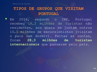 Técnico/a de Turismo
TIPOS DE GRUPOS QUE VISITAM
PORTUGAL
 Em 2016, segundo o INE, Portugal
recebeu 18,2 milhões de turistas não
residentes, aos quais se juntam outros
10,1 milhões de excursionistas (visitam
o país sem dormir). Feitas as contas,
foram 28,3 milhões de turistas
internacionais que passaram pelo país.
101
 