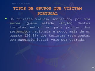 Técnico/a de Turismo
TIPOS DE GRUPOS QUE VISITAM
PORTUGAL
 Os turistas vieram, sobretudo, por via
aérea. Quase metade (47,6%) destes
turistas entrou no país por um dos
aeroportos nacionais e pouco mais de um
quarto (26,8%) dos turistas (sem contar
com excursionistas) veio por estrada.
102
 