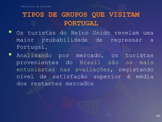 Técnico/a de Turismo
TIPOS DE GRUPOS QUE VISITAM
PORTUGAL
 Os turistas do Reino Unido revelam uma
maior probabilidade de regressar a
Portugal.
 Analisando por mercado, os turistas
provenientes do Brasil são os mais
entusiastas nas avaliações, registando
nível de satisfação superior à média
dos restantes mercados
105
 
