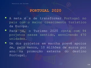 Técnico/a de Turismo
PORTUGAL 2020
 A meta é a de transformar Portugal no
país com o maior crescimento turístico
da Europa.
 Para já, o Turismo 2020 conta com 94
projetos nesse sentido, envolvendo 470
unidades.
 Um dos projetos em marcha prevê apoios
de, pelo menos, 10 milhões de euros por
ano na promoção externa do destino
Portugal.
114
 