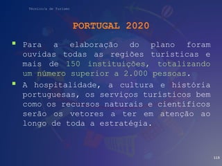 Técnico/a de Turismo
PORTUGAL 2020
 Para a elaboração do plano foram
ouvidas todas as regiões turísticas e
mais de 150 instituições, totalizando
um número superior a 2.000 pessoas.
 A hospitalidade, a cultura e história
portuguesas, os serviços turísticos bem
como os recursos naturais e científicos
serão os vetores a ter em atenção ao
longo de toda a estratégia.
115
 