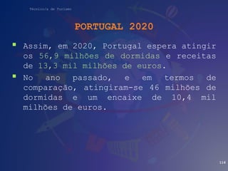 Técnico/a de Turismo
PORTUGAL 2020
 Assim, em 2020, Portugal espera atingir
os 56,9 milhões de dormidas e receitas
de 13,3 mil milhões de euros.
 No ano passado, e em termos de
comparação, atingiram-se 46 milhões de
dormidas e um encaixe de 10,4 mil
milhões de euros.
116
 