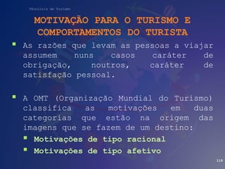 Técnico/a de Turismo
MOTIVAÇÃO PARA O TURISMO E
COMPORTAMENTOS DO TURISTA
 As razões que levam as pessoas a viajar
assumem nuns casos caráter de
obrigação, noutros, caráter de
satisfação pessoal.
 A OMT (Organização Mundial do Turismo)
classifica as motivações em duas
categorias que estão na origem das
imagens que se fazem de um destino:
 Motivações de tipo racional
 Motivações de tipo afetivo
119
 