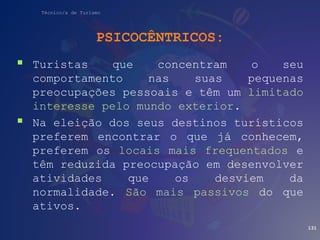 Técnico/a de Turismo
PSICOCÊNTRICOS:
 Turistas que concentram o seu
comportamento nas suas pequenas
preocupações pessoais e têm um limitado
interesse pelo mundo exterior.
 Na eleição dos seus destinos turísticos
preferem encontrar o que já conhecem,
preferem os locais mais frequentados e
têm reduzida preocupação em desenvolver
atividades que os desviem da
normalidade. São mais passivos do que
ativos.
131
 