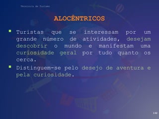 Técnico/a de Turismo
ALOCÊNTRICOS
 Turistas que se interessam por um
grande número de atividades, desejam
descobrir o mundo e manifestam uma
curiosidade geral por tudo quanto os
cerca.
 Distinguem-se pelo desejo de aventura e
pela curiosidade.
132
 