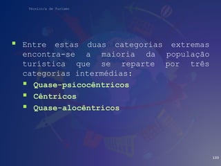 Técnico/a de Turismo
 Entre estas duas categorias extremas
encontra-se a maioria da população
turística que se reparte por três
categorias intermédias:
 Quase-psicocêntricos
 Cêntricos
 Quase-alocêntricos
133
 