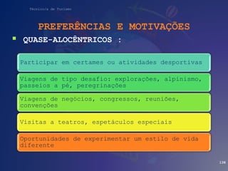 Técnico/a de Turismo
PREFERÊNCIAS E MOTIVAÇÕES
 QUASE-ALOCÊNTRICOS :
138
Participar em certames ou atividades desportivas
Viagens de tipo desafio: explorações, alpinismo,
passeios a pé, peregrinações
Viagens de negócios, congressos, reuniões,
convenções
Visitas a teatros, espetáculos especiais
Oportunidades de experimentar um estilo de vida
diferente
 