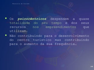 Técnico/a de Turismo
 Os psicocêntricos despendem a quase
totalidade do seu tempo e dos seus
recursos nos empreendimentos que
utilizam.
 Não contribuindo para o desenvolvimento
do centro turístico mas contribuindo
para o aumento da sua frequência.
142
 