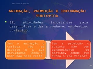 Técnico/a de Turismo
ANIMAÇÃO, PROMOÇÃO E INFORMAÇÃO
TURÍSTICA
 São atividades importantes para
desenvolver e dar a conhecer um destino
turístico.
143
Sem a animação o
turista não se
diverte e a sua
divulgação boca-a-
boca não será feita
Sem a promoção o
turista não tem
conhecimento do
destino, sendo que
nunca o irá visitar.
 