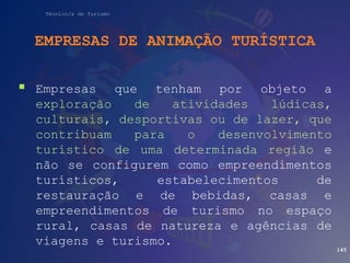 Técnico/a de Turismo
EMPRESAS DE ANIMAÇÃO TURÍSTICA
 Empresas que tenham por objeto a
exploração de atividades lúdicas,
culturais, desportivas ou de lazer, que
contribuam para o desenvolvimento
turístico de uma determinada região e
não se configurem como empreendimentos
turísticos, estabelecimentos de
restauração e de bebidas, casas e
empreendimentos de turismo no espaço
rural, casas de natureza e agências de
viagens e turismo.
145
 
