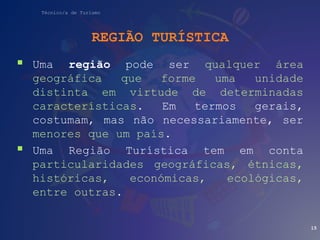 Técnico/a de Turismo
REGIÃO TURÍSTICA
 Uma região pode ser qualquer área
geográfica que forme uma unidade
distinta em virtude de determinadas
características. Em termos gerais,
costumam, mas não necessariamente, ser
menores que um país.
 Uma Região Turística tem em conta
particularidades geográficas, étnicas,
históricas, económicas, ecológicas,
entre outras.
15
 