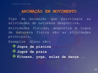 Técnico/a de Turismo
ANIMAÇÃO EM MOVIMENTO
Tipo de animação que privilegia as
atividades de natureza desportiva.
Atividades físicas, desportos e jogos
de natureza física são as atividades
principais.
Exemplos disso são:
 Jogos de piscina
 Jogos de praia
 Fitness, yoga, aulas de dança ..
150
 