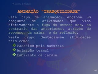 Técnico/a de Turismo
ANIMAÇÃO “TRANQUILIDADE”
Este tipo de animação, engloba um
conjunto de atividades que visa
efetivamente a fuga do stress mas, ao
contrario das anteriores, através do
repouso, da calma e da reflexão.
Neste grupo destacam-se atividades
tais como:
 Passeios pela natureza
 Animação termal
 Labirinto de jardim
157
 