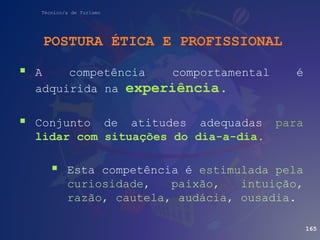 Técnico/a de Turismo
POSTURA ÉTICA E PROFISSIONAL
 A competência comportamental é
adquirida na experiência.
 Conjunto de atitudes adequadas para
lidar com situações do dia-a-dia.
 Esta competência é estimulada pela
curiosidade, paixão, intuição,
razão, cautela, audácia, ousadia.
165
 
