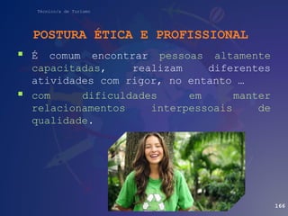 Técnico/a de Turismo
POSTURA ÉTICA E PROFISSIONAL
 É comum encontrar pessoas altamente
capacitadas, realizam diferentes
atividades com rigor, no entanto …
 com dificuldades em manter
relacionamentos interpessoais de
qualidade.
166
 
