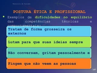 Técnico/a de Turismo
POSTURA ÉTICA E PROFISSIONAL
167
Tratam de forma grosseira os
externos
Lutam para que suas ideias sempre
Não conversam, gritam pessoalmente e
Fingem que não veem as pessoas
 Exemplos de dificuldades no equilíbrio
das competências técnicas e
comportamentais:
 