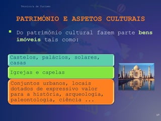 Técnico/a de Turismo
PATRIMÓNIO E ASPETOS CULTURAIS
 Do património cultural fazem parte bens
imóveis tais como:
17
Castelos, palácios, solares,
casas
Igrejas e capelas
Conjuntos urbanos, locais
dotados de expressivo valor
para a história, arqueologia,
paleontologia, ciência ...
 