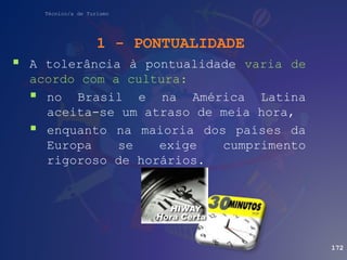 Técnico/a de Turismo
 A tolerância à pontualidade varia de
acordo com a cultura:
 no Brasil e na América Latina
aceita-se um atraso de meia hora,
 enquanto na maioria dos países da
Europa se exige cumprimento
rigoroso de horários.
172
1 - PONTUALIDADE
 