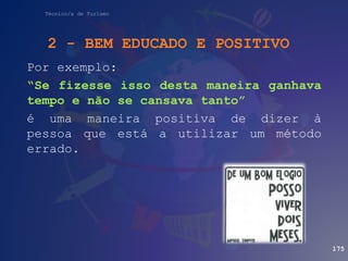 Técnico/a de Turismo
Por exemplo:
“Se fizesse isso desta maneira ganhava
tempo e não se cansava tanto”
é uma maneira positiva de dizer à
pessoa que está a utilizar um método
errado.
175
2 - BEM EDUCADO E POSITIVO
 