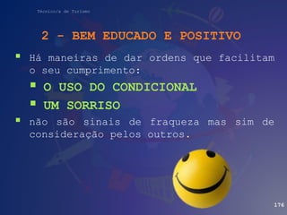 Técnico/a de Turismo
 Há maneiras de dar ordens que facilitam
o seu cumprimento:
 O USO DO CONDICIONAL
 UM SORRISO
 não são sinais de fraqueza mas sim de
consideração pelos outros.
176
2 - BEM EDUCADO E POSITIVO
 