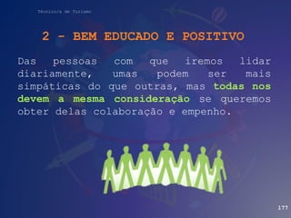 Técnico/a de Turismo
2 - BEM EDUCADO E POSITIVO
Das pessoas com que iremos lidar
diariamente, umas podem ser mais
simpáticas do que outras, mas todas nos
devem a mesma consideração se queremos
obter delas colaboração e empenho.
177
 