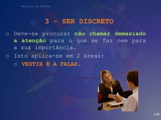 Técnico/a de Turismo
3 - SER DISCRETO
o Deve-se procurar não chamar demasiado
a atenção para o que se faz nem para
a sua importância.
o Isto aplica-se em 2 áreas:
o VESTIR E A FALAR.
178
 