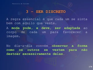 Técnico/a de Turismo
A regra essencial é que cada um se sinta
bem com aquilo que veste.
A moda pode, e deve, ser adaptada ao
corpo de cada um para favorecer a
imagem.
No dia-a-dia convém observar a forma
como os outros se vestem para não
destoar excessivamente delas.
3 - SER DISCRETO
179
 