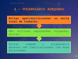 Técnico/a de Turismo
4 – VOCABULÁRIO ADEQUADO
180
Evitar também o vocabulário
pessoas não familiarizadas com esse
palavreado.
Não utilizar expressões vulgares,
gírias.
Evitar apelidos/alcunhas ou muita
local de trabalho.
 