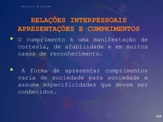 Técnico/a de Turismo
RELAÇÕES INTERPESSOAIS
APRESENTAÇÕES E CUMPRIMENTOS
 O cumprimento é uma manifestação de
cortesia, de afabilidade e em muitos
casos de reconhecimento.
 A forma de apresentar cumprimentos
varia de sociedade para sociedade e
assume especificidades que devem ser
conhecidos.
186
 