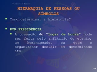 Técnico/a de Turismo
HIERARQUIA DE PESSOAS OU
SÍMBOLOS
 Como determinar a hierarquia?
 POR PRESIDÊNCIA
 A ocupação do “lugar de honra” pode
ser feita pelo anfitrião do evento,
um homenageado, ou quem o
organizador decidir em determinado
ato.
194
 