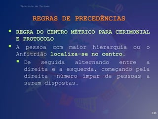 Técnico/a de Turismo
REGRAS DE PRECEDÊNCIAS
 REGRA DO CENTRO MÉTRICO PARA CERIMONIAL
E PROTOCOLO
 A pessoa com maior hierarquia ou o
Anfitrião localiza-se no centro.
 De seguida alternando entre a
direita e a esquerda, começando pela
direita –número ímpar de pessoas a
serem dispostas.
195
 