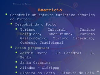 Técnico/a de Turismo
Exercício
 Construir um roteiro turístico temático
do Porto:
 Descobrindo o Porto
 Turismo Cultural, Turismo
Religioso, Enoturismo, Turismo
Gastronómico, Turismo Literário,
Comércio Tradicional
 Rotas propostas:
 Jardim Morro - Sé Catedral – S.
Bento
 Santa Catarina
 Aliados – Clérigos
 Ribeira do Porto – Ribeira de Gaia
20
 