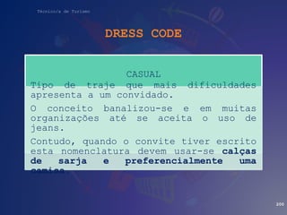 Técnico/a de Turismo
DRESS CODE
200
CASUAL
Tipo de traje que mais dificuldades
apresenta a um convidado.
O conceito banalizou-se e em muitas
organizações até se aceita o uso de
jeans.
Contudo, quando o convite tiver escrito
esta nomenclatura devem usar-se calças
de sarja e preferencialmente uma
camisa.
 