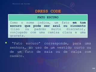 Técnico/a de Turismo
DRESS CODE
 “Fato escuro” corresponde, para uma
senhora, ao uso de um vestido curto ou
de um fato de saia ou de calça com
casaco.
202
FATO ESCURO
Como o nome indica, um fato em tom
escuro que pode ser azul ou cinzento
(liso ou padrão muito discreto),
conjugado com uma camisa clara e uma
gravata.
 