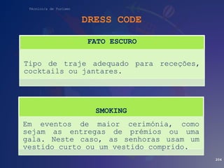 Técnico/a de Turismo
DRESS CODE
204
FATO ESCURO
Tipo de traje adequado para receções,
cocktails ou jantares.
SMOKING
Em eventos de maior cerimónia, como
sejam as entregas de prémios ou uma
gala. Neste caso, as senhoras usam um
vestido curto ou um vestido comprido.
 