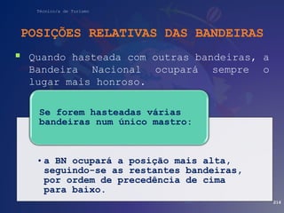 Técnico/a de Turismo
POSIÇÕES RELATIVAS DAS BANDEIRAS
 Quando hasteada com outras bandeiras, a
Bandeira Nacional ocupará sempre o
lugar mais honroso.
216
• a BN ocupará a posição mais alta,
seguindo-se as restantes bandeiras,
por ordem de precedência de cima
para baixo.
Se forem hasteadas várias
bandeiras num único mastro:
 