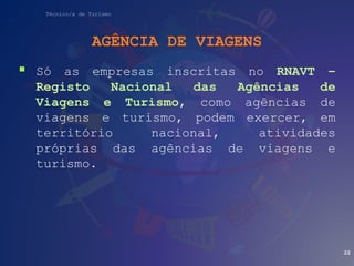 Técnico/a de Turismo
AGÊNCIA DE VIAGENS
 Só as empresas inscritas no RNAVT –
Registo Nacional das Agências de
Viagens e Turismo, como agências de
viagens e turismo, podem exercer, em
território nacional, atividades
próprias das agências de viagens e
turismo.
22
 