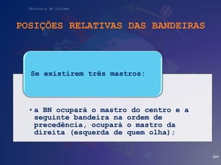 Técnico/a de Turismo
POSIÇÕES RELATIVAS DAS BANDEIRAS
220
• a BN ocupará o mastro do centro e a
seguinte bandeira na ordem de
precedência, ocupará o mastro da
direita (esquerda de quem olha);
Se existirem três mastros:
 