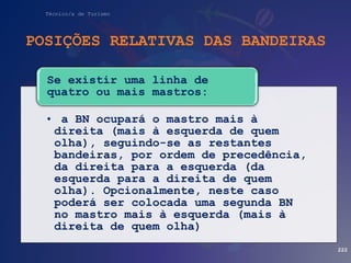 Técnico/a de Turismo
POSIÇÕES RELATIVAS DAS BANDEIRAS
222
• a BN ocupará o mastro mais à
direita (mais à esquerda de quem
olha), seguindo-se as restantes
bandeiras, por ordem de precedência,
da direita para a esquerda (da
esquerda para a direita de quem
olha). Opcionalmente, neste caso
poderá ser colocada uma segunda BN
no mastro mais à esquerda (mais à
direita de quem olha)
Se existir uma linha de
quatro ou mais mastros:
 