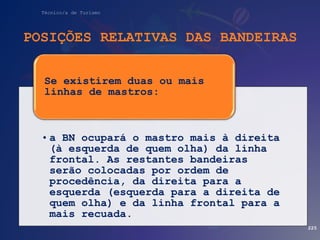 Técnico/a de Turismo
POSIÇÕES RELATIVAS DAS BANDEIRAS
225
• a BN ocupará o mastro mais à direita
(à esquerda de quem olha) da linha
frontal. As restantes bandeiras
serão colocadas por ordem de
procedência, da direita para a
esquerda (esquerda para a direita de
quem olha) e da linha frontal para a
mais recuada.
Se existirem duas ou mais
linhas de mastros:
 