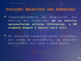 Técnico/a de Turismo
POSIÇÕES RELATIVAS DAS BANDEIRAS
 Independentemente da disposição dos
mastros das bandeiras, se os mastros
apresentarem alturas diferentes, a BN
ocupará sempre o mastro mais alto.
 As restantes bandeiras serão colocadas,
por ordem de precedência, do seguinte
mastro mais alto para o mais baixo.
226
 