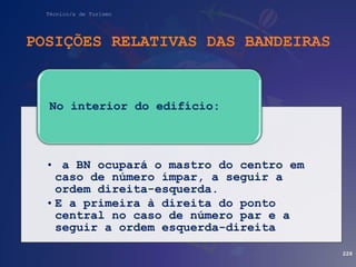 Técnico/a de Turismo
POSIÇÕES RELATIVAS DAS BANDEIRAS
228
• a BN ocupará o mastro do centro em
caso de número ímpar, a seguir a
ordem direita-esquerda.
• E a primeira à direita do ponto
central no caso de número par e a
seguir a ordem esquerda-direita
No interior do edifício:
 