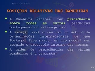 Técnico/a de Turismo
POSIÇÕES RELATIVAS DAS BANDEIRAS
 A Bandeira Nacional tem precedência
sobre todas as outras bandeiras
portuguesas ou estrangeiras.
 A exceção será o seu uso no âmbito de
organizações internacionais de que
Portugal faça parte, em que poderá ser
seguido o protocolo interno das mesmas.
 A ordem de precedências das várias
bandeiras é a seguinte:
230
 