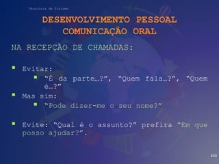 Técnico/a de Turismo
DESENVOLVIMENTO PESSOAL
COMUNICAÇÃO ORAL
NA RECEPÇÃO DE CHAMADAS:
 Evitar:
 “É da parte…?”, “Quem fala…?”, “Quem
é…?”
 Mas sim:
 “Pode dizer-me o seu nome?”
 Evite: “Qual é o assunto?” prefira “Em que
posso ajudar?”.
233
 