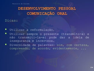 Técnico/a de Turismo
DESENVOLVIMENTO PESSOAL
COMUNICAÇÃO ORAL
Dicas:
 Utilizar a reformulação.
 Utilizar sempre o presente (transmito-a) e
não transmiti-la-ei pode dar a ideia de
insegurança e incerteza.
 Diversidade de palavras: sim, com certeza,
compreendo, de acordo, evidentemente, ...
234
 
