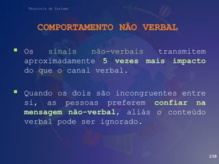 Técnico/a de Turismo
COMPORTAMENTO NÃO VERBAL
238
 Os sinais não-verbais transmitem
aproximadamente 5 vezes mais impacto
do que o canal verbal.
 Quando os dois são incongruentes entre
si, as pessoas preferem confiar na
mensagem não-verbal, aliás o conteúdo
verbal pode ser ignorado.
 